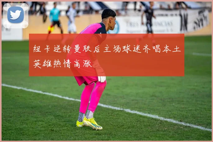 纽卡逆转曼联后主场球迷齐唱本土英雄热情高涨
